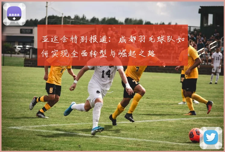 亚运会特别报道：成都羽毛球队如何实现全面转型与崛起之路