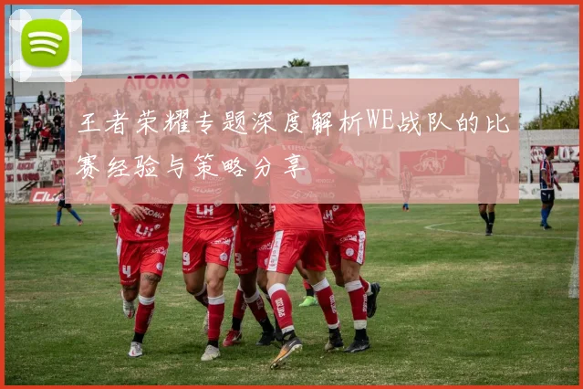 王者荣耀专题深度解析WE战队的比赛经验与策略分享
