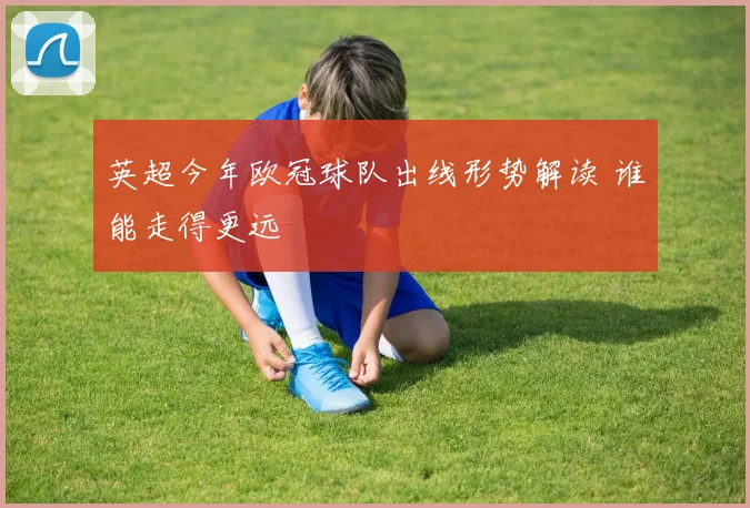 英超今年欧冠球队出线形势解读 谁能走得更远