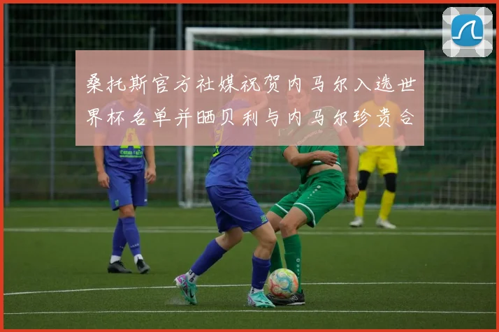 桑托斯官方社媒祝贺内马尔入选世界杯名单并晒贝利与内马尔珍贵合影