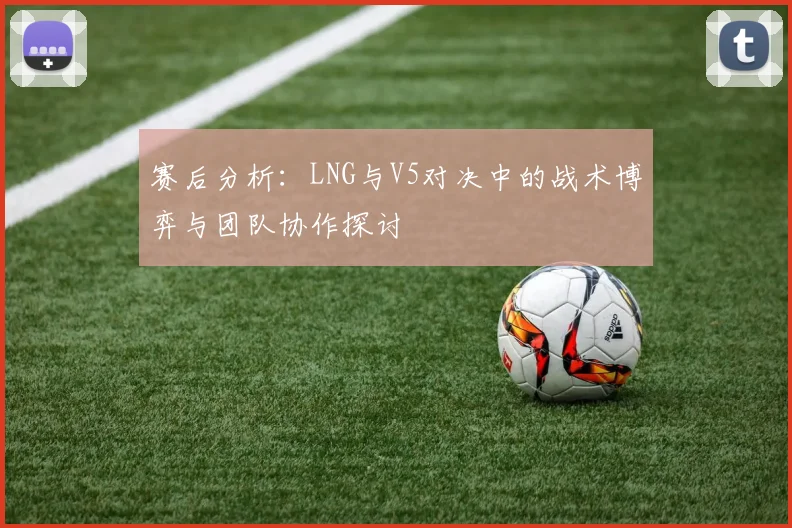 赛后分析：LNG与V5对决中的战术博弈与团队协作探讨