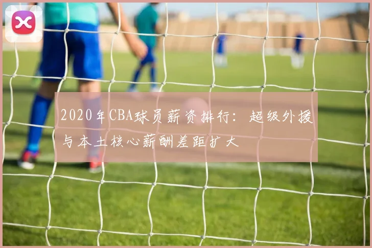 2020年CBA球员薪资排行：超级外援与本土核心薪酬差距扩大