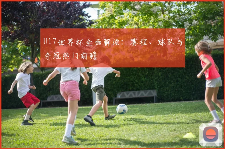 U17世界杯全面解读：赛程、球队与夺冠热门前瞻