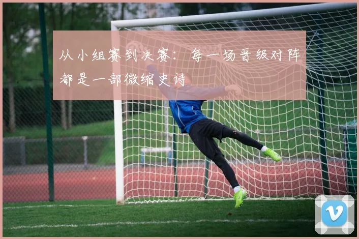 从小组赛到决赛：每一场晋级对阵都是一部微缩史诗