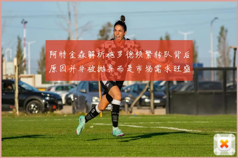 阿特金森解析施罗德频繁转队背后原因并非被抛弃而是市场需求旺盛